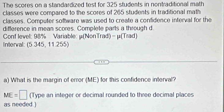 The scores on a standardized test for 325 students in nontraditional math 
classes were compared to the scores of 265 students in traditional math 
classes. Computer software was used to create a confidence interval for the 
difference in mean scores. Complete parts a through d. 
Conf level: 98% Variable: μ (NonTrad)- μ (Trad) 
Interval: (5.345, 11.255) 
a) What is the margin of error (ME) for this confidence interval?
ME=□ (Type an integer or decimal rounded to three decimal places 
as needed.)