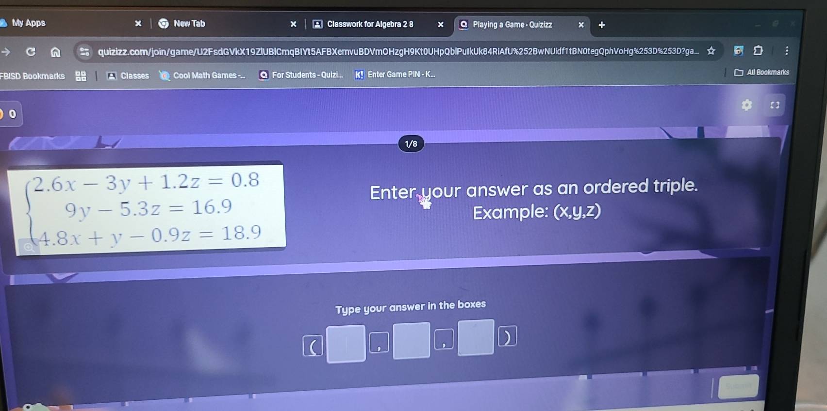 My Apps New Tab Classwork for Algebra 2 8 Playing a Game - Quizizz 
quizizz.com/join/game/U2FsdGVkX19ZlUBlCmqBIYt5AFBXemvuBDVmOHzgH9Kt0UHpQblPuIkUk84RiAfU%252BwNUidf1tBN0tegQphVoHg%253D%253D?ga.. : 
FBISD Bookmarks Classes Cool Math Games -... For Students - Quizi.. Enter Game PIN - K... All Bookmarks 
0 
1/8
beginarrayl 2.6x-3y+1.2z=0.8 9y-5.3z=16.9 4.8x+y-0.9z=18.9endarray.
Enter your answer as an ordered triple. 
Example: (x, y, z) 
Type your answer in the boxes