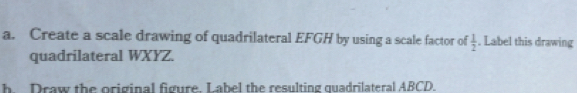 Create a scale drawing of quadrilateral EFGH by using a scale factor of  1/2 . Label this drawing 
quadrilateral WXYZ. 
h Draw the original figure. Label the resulting quadrilateral ABCD.