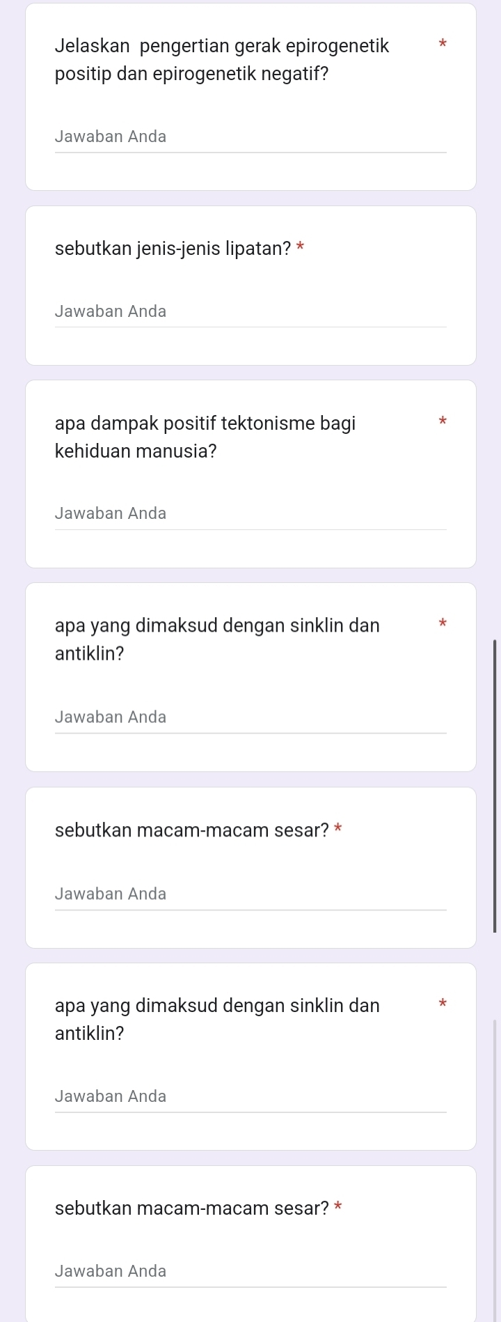 Jelaskan pengertian gerak epirogenetik 
positip dan epirogenetik negatif? 
Jawaban Anda 
sebutkan jenis-jenis lipatan? * 
Jawaban Anda 
apa dampak positif tektonisme bagi 
kehiduan manusia? 
Jawaban Anda 
apa yang dimaksud dengan sinklin dan 
antiklin? 
Jawaban Anda 
sebutkan macam-macam sesar? * 
Jawaban Anda 
apa yang dimaksud dengan sinklin dan 
antiklin? 
Jawaban Anda 
sebutkan macam-macam sesar? * 
Jawaban Anda