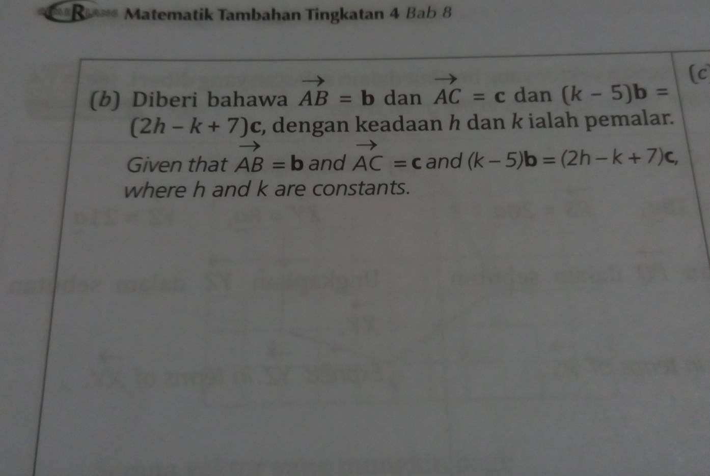 = *** Matematik Tambahan Tingkatan 4 Bab 8 
(c 
(b) Diberi bahawa vector AB=b dan vector AC=c dan (k-5)b=
(2h-k+7)c , dengan keadaan h dan k ialah pemalar. 
Given that vector AB=b and vector AC=c and (k-5)b=(2h-k+7)c, 
where h and k are constants.