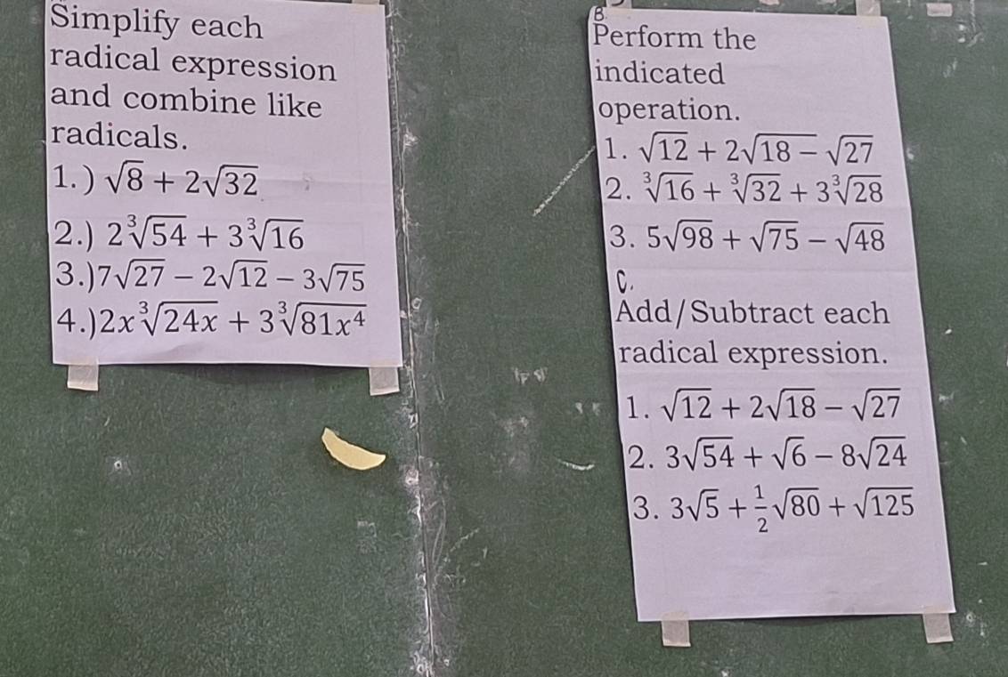 Simplify each Perform the 
radical expression indicated 
and combine like operation. 
radicals. 
1. sqrt(12)+2sqrt(18)-sqrt(27)
1.) sqrt(8)+2sqrt(32) sqrt[3](16)+sqrt[3](32)+3sqrt[3](28)
2. 
2. 2sqrt[3](54)+3sqrt[3](16) 3. 5sqrt(98)+sqrt(75)-sqrt(48)
3.) 7sqrt(27)-2sqrt(12)-3sqrt(75) C. 
4.) 2xsqrt[3](24x)+3sqrt[3](81x^4) Add/Subtract each 
radical expression. 
1. sqrt(12)+2sqrt(18)-sqrt(27)
2. 3sqrt(54)+sqrt(6)-8sqrt(24)
3. 3sqrt(5)+ 1/2 sqrt(80)+sqrt(125)