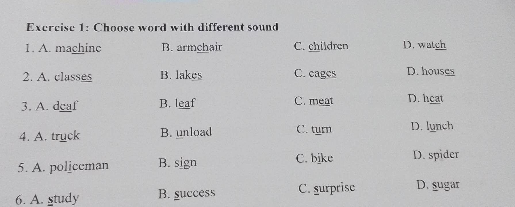 Choose word with different sound
1. A. machine B. armchair C. children D. watch
C. cages
2. A. classes B. lakes D. houses
3. A. deaf B. leaf
C. meat D. heat
4. A. truck B. unload
C. turn D. lunch
5. A. policeman
B. sign
C. bike
D. spider
6. A. study B. success
C. surprise
D. sugar