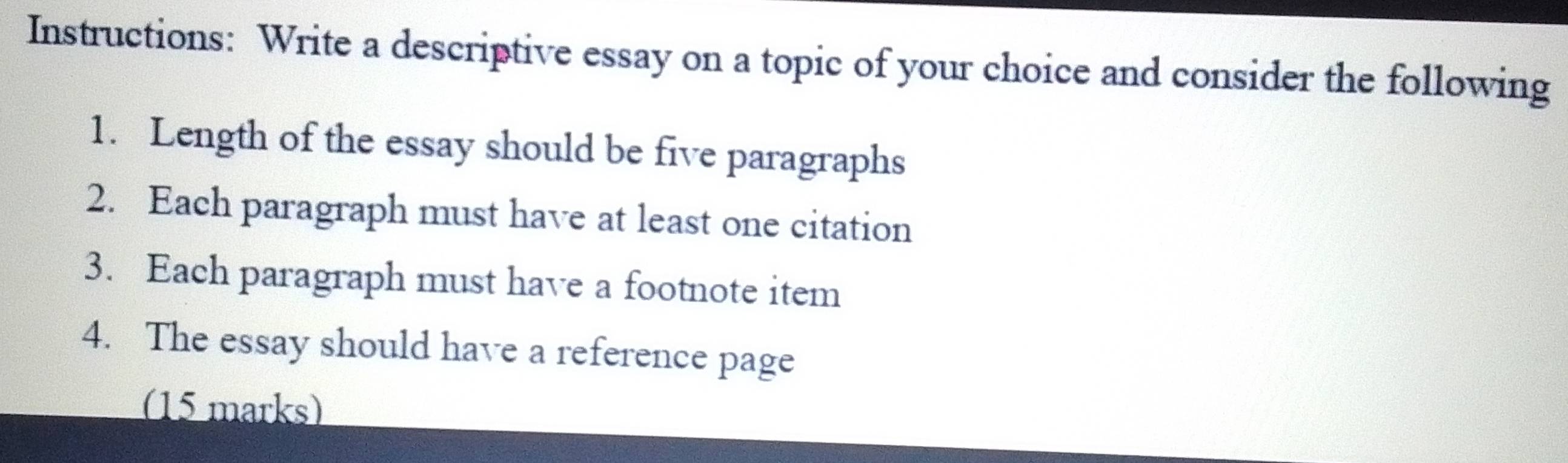 Instructions: Write a descriptive essay on a topic of your choice and consider the following 
1. Length of the essay should be five paragraphs 
2. Each paragraph must have at least one citation 
3. Each paragraph must have a footnote item 
4. The essay should have a reference page 
(15 marks)