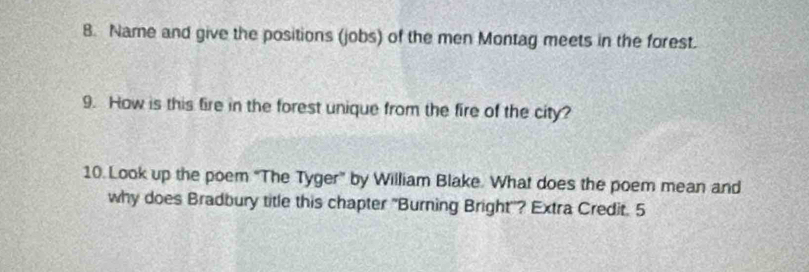 Name and give the positions (jobs) of the men Montag meets in the forest. 
9. How is this fire in the forest unique from the fire of the city? 
10. Look up the poem "The Tyger" by William Blake. What does the poem mean and 
why does Bradbury title this chapter "Burning Bright''? Extra Credit. 5