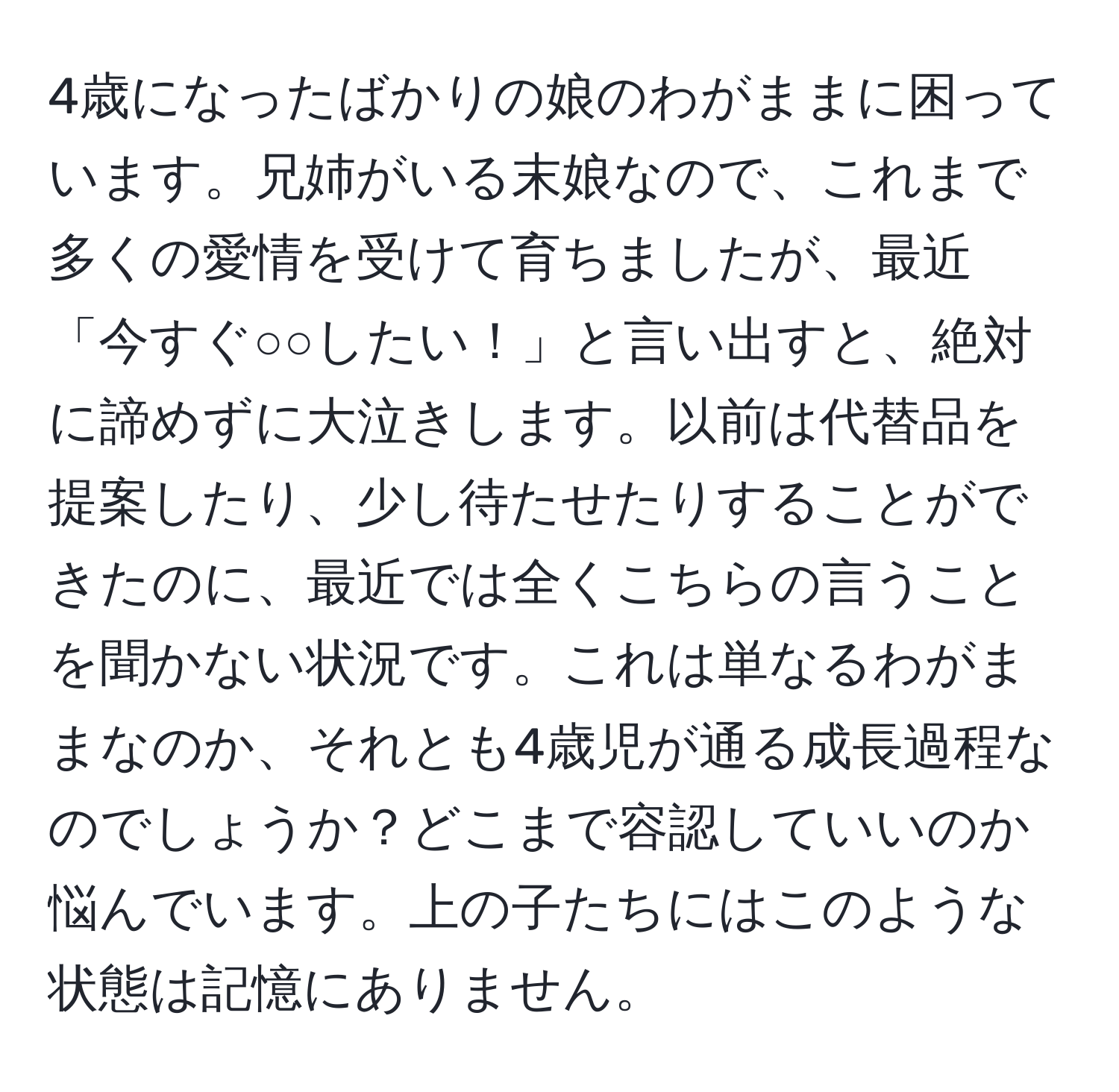 4歳になったばかりの娘のわがままに困っています。兄姉がいる末娘なので、これまで多くの愛情を受けて育ちましたが、最近「今すぐ○○したい！」と言い出すと、絶対に諦めずに大泣きします。以前は代替品を提案したり、少し待たせたりすることができたのに、最近では全くこちらの言うことを聞かない状況です。これは単なるわがままなのか、それとも4歳児が通る成長過程なのでしょうか？どこまで容認していいのか悩んでいます。上の子たちにはこのような状態は記憶にありません。