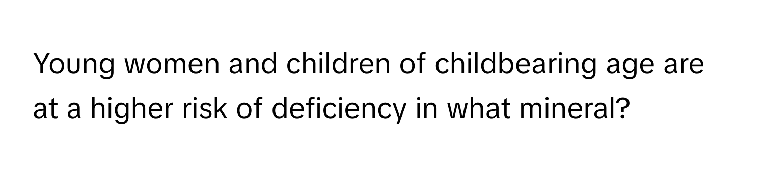 Young women and children of childbearing age are at a higher risk of deficiency in what mineral?