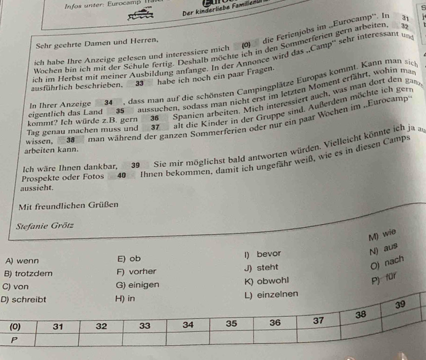 Infos u nter: Eurocamp 
s
Der kinderliebe Familienul I
ich habe Ihre Anzeige gelesen und interessiere mich (0) die Ferienjobs im .,Eurocamp“. In 31
Sehr geehrte Damen und Herren,
Wochen bin ich mit der Schule fertig. Deshalb möchte ich in den Sommerferien gern arbeiten 32
ich im Herbst mit meiner Ausbildung anfange. In der Annonce wird das „Camp“' sehr interessant und
ausführlich beschrieben, 33 habe ich noch ein paar Fragen.
In Ihrer Anzeige 34 , dass man auf die schönsten Campingplätze Europas kommt. Kann man sich
eigentlich das Land 35 aussuchen, sodass man nicht erst im letzten Moment erfährt, wohin man
kommt? Ich würde z.B. gern 36 Spanien arbeiten. Mich interessiert auch, was man dort den gan
Tag genau machen muss und 37 alt die Kinder in der Gruppe sind. Außerdem möchte ich gern
wissen, 38 man während der ganzen Sommerferien oder nur ein paar Wochen im ..Eurocamp
arbeiten kann.
Ich wäre Ihnen dankbar, 39 Sie mir möglichst bald antworten würden. Vielleicht könnte ich ja au
Prospekte oder Fotos 40 Ihnen bekommen, damit ich ungefähr weiß, wie es in diesen Camps
aussieht.
Mit freundlichen Grüßen
Stefanie Grötz
M) wie
A) wenn E) ob I) bevor
N) aus
B) trotzdem F) vorher J) steht
O) nach
C) von G) einigen
K) obwohl
P) für
D