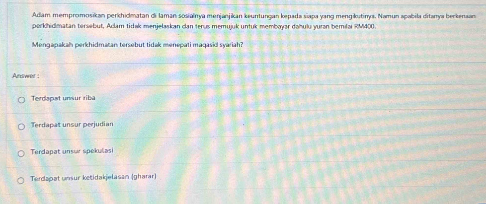 Adam mempromosikan perkhidmatan di laman sosialnya menjanjikan keuntungan kepada siapa yang mengikutinya. Namun apabila ditanya berkenaan
perkhidmatan tersebut, Adam tidak menjelaskan dan terus memujuk untuk membayar dahulu yuran bernilai RM400.
Mengapakah perkhidmatan tersebut tidak menepati maqasid syariah?
Answer :
Terdapat unsur riba
Terdapat unsur perjudian
Terdapat unsur spekulasi
Terdapat unsur ketidakjelasan (gharar)