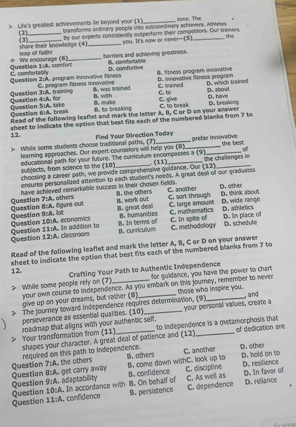 > Life's greatest achievements lie beyond your (1) _zone. The
(2) _transforms ordinary people into extraordinary achievers. Athletes
(3)_ by our experts consistently outperform their competitors. Our trainers
share their knowledge (4) _you. It's now or never--(5) the
leap of faith!
← We encourage (6) _barriers and achieving greatness.
Question 1:A A. comfort B. comfortable
C. comfortably D. comfortive
Question 2:A program Innovative fitness B. fitness program innovative
C. program fitness innovative D. innovative fitness program
Question 3:A. training B. was trained C. trained D. which trained
B. with C. to
Question 4:A. for D. about
Question 5:A. take B. make C. give D. have
Question 6:A. break B. to breaking C. to break D. breaking
Read of the following leaflet and mark the letter A, B, C or D on your answer
sheet to indicate the option that best fits each of the numbered blanks from 7 to
12.
Find Your Direction Today
the best
> While some students choose traditional paths, (7)_ _prefer Innovative
learning approaches. Our expert counselors will help you (8)_
of
educational path for your future. The curriculum encompasses a (9)
(11)
subjects, from science to the (10)_ _the challenges in
choosing a career path, we provide comprehensive guidance. Our (12)
ensures personalized attention to each student's needs. A great deal of our graduates
have achleved remarkable success in their chosen fields.
Question 7:A. others B. the others C. another D. other
Question 8:A. figure out B. work out C. sort through D. think about
Question 9:A. lot B. great deal C. large amount D. wide range
Question 10:A. economics B. humanities C. mathematics D. athletics
Question 11:A. In addition to B. In terms of C. In spite of D. In place of
Question 12:A. classroom B. curriculum C. methodology D. schedule
Read of the following leaflet and mark the letter A, B, C or D on your answer
sheet to indicate the option that best fits each of the numbered blanks from 7 to
12.
Crafting Your Path to Authentic Independence
While some people rely on (7) _for guidance, you have the power to chart
your own course to independence. As you embark on this journey, remember to never
give up on your dreams, but rather (8) those who inspire you.
The journey toward independence requires determination, (9)_ , and
perseverance as essential qualities. (10) _your personal values, create a
roadmap that aligns with your authentic self.
Your transformation from (11)_ to independence is a metamorphosis that
shapes your character. A great deal of patience and (12) of dedication are
required on this path to Independence.
Question 7:A the others B. others C. another
D. other
D. resilience
Question 8:A. get carry away B. come down withC. look up to D. hold on to
Question 9:A. adaptability B. confidence C. discipline
Question 10:A.. In accordance with B. On behalf of C. As well as D. In favor of
Question 11:A.confidence B. persistence C. dependence D. reliance