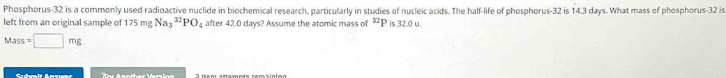 Phosphorus- 32 is a commonly used radioactive nuclide in biochemical research, particularly in studies of nucleic acids. The half-life of phosphorus- 32 is 14.3 days. What mass of phosphorus- 32 is 
left from an original sample of 175mgNa_3^((32)PO_4) after 42.0 days? Assume the atomic mass of ³P is 32.0 u.
Mass=□ mg
Suhmit Answer