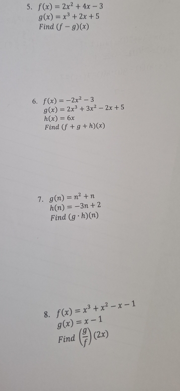 f(x)=2x^2+4x-3
g(x)=x^3+2x+5
Find (f-g)(x)
6. f(x)=-2x^2-3
g(x)=2x^3+3x^2-2x+5
h(x)=6x
Find (f+g+h)(x)
7. g(n)=n^2+n
h(n)=-3n+2
Find (g· h)(n)
8. f(x)=x^3+x^2-x-1
g(x)=x-1
Find ( g/f )(2x)