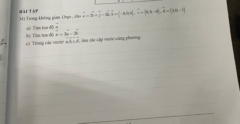 bài tập 
34) Trong không gian Oryz , cho vector a=2vector i+vector j-3vector k, vector b=(-8,0;c=(6;3;-9),3;-9), vector d=(2;0;-1)
a) Tìm tọa độ vector a
b) Tìm tọa độ vector x=3vector a-2vector b
H 
_ 
c) Trong các vectơ a, b, c, d , im ác cặp vectơ cùng phương. 
_ 
_ 
_ 
_ 
_ 
_ 
_ 
_ 
_