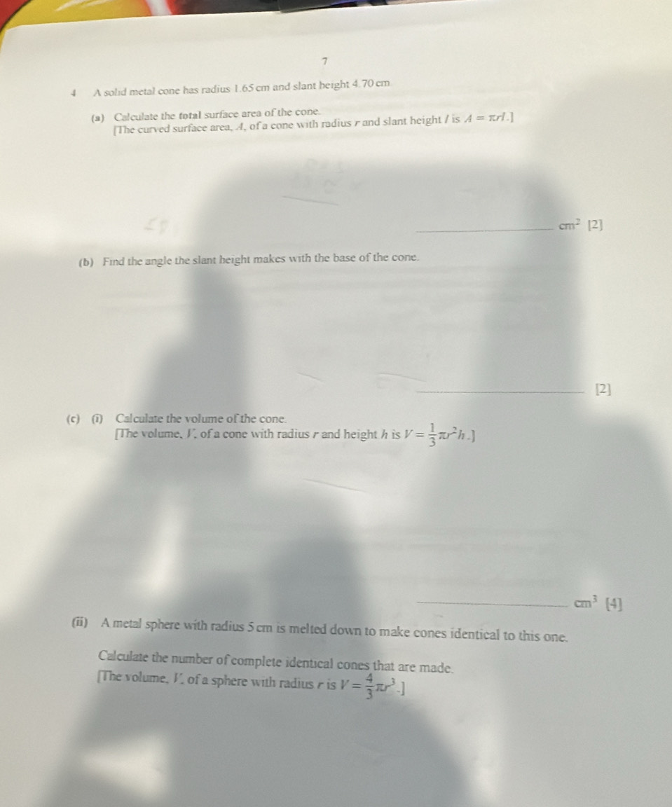 7 
4 A solid metal cone has radius 1.65 cm and slant height 4.70 cm
(a) Calculate the total surface area of the cone. 
[The curved surface area, A, of a cone with radius r and slant height / is A=π rl.]
_ cm^2[2]
(b) Find the angle the slant height makes with the base of the cone. 
_[2] 
(c) (i) Calculate the volume of the cone. 
[The volume, V, of a cone with radiusr and height h is V= 1/3 π r^2h.]
_ cm^3[4]
(ii) A metal sphere with radius 5cm is melted down to make cones identical to this one. 
Calculate the number of complete identical cones that are made. 
[The volume, V, of a sphere with radius is V= 4/3 π r^3.]