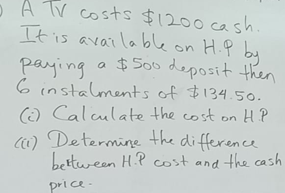 A TV costs 1200 cash. 
It is available on H. P by 
paying a 500 deposit then
6 instalments of 134. 50. 
(C) Calculate the cost on H. P
(G) Determine the difference 
bettween H. P cost and the cash 
price.