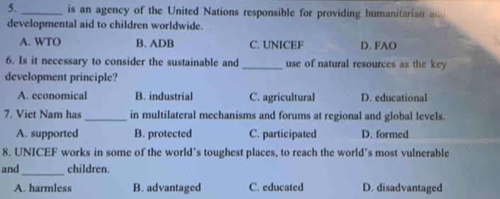 is an agency of the United Nations responsible for providing humanitarian and
developmental aid to children worldwide.
A. WTO B. ADB C. UNICEF D. FAO
6. Is it necessary to consider the sustainable and _use of natural resources as the key
development principle?
A. economical B. industrial C. agricultural D. educational
7. Viet Nam has _in multilateral mechanisms and forums at regional and global levels.
A. supported B. protected C. participated D. formed
8. UNICEF works in some of the world’s toughest places, to reach the world’s most vulnerable
_
and children.
A. harmless B. advantaged C. educated D. disadvantaged