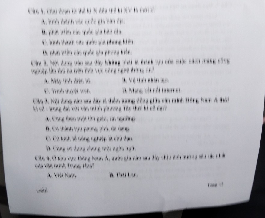 Giai đoạn từ thể ki X đền thể kí XV là thời k
A. hình thành các quốc gia bản địa:
B. phát triển các quốc gia bản địa.
C. hình thành các quốc gia phong kiển
D. phát triển các quốc gia phong kiển.
Câu 2. Nội dung nào sau dây không phải là thành tựu của cuộc cách mạng công
nghiệp lần thứ ba trên lĩnh vực công nghệ thông tin?
A. Máy tính điện tử B. Vệ tinh nhân tạo:
C. Trình duyệt web D. Mạng kết nổi internet.
Cây 3. Nội dung nào sau đây là điểm tương đồng giữa văn minh Đông Nam Á thời
ki cổ - trung đại với văn minh phương Tây thời ki cổ đại?
A. Cùng theo một tên giáo, tin ngường.
B. Có thành tựu phong phủ, đa dạng.
C. Có kinh tế nông nghiệp là chủ đạo,
D. Cùng sử dụng chung một ngôn ngữ
Câu 4. Ở khu vực Đông Nam Á, quốc gia nào sau đây chịu ảnh hường sâu sắc nhất
của văn minh Trung Hoa?
A. Việt Nam. B. Thái Lan.
Frang 1/9