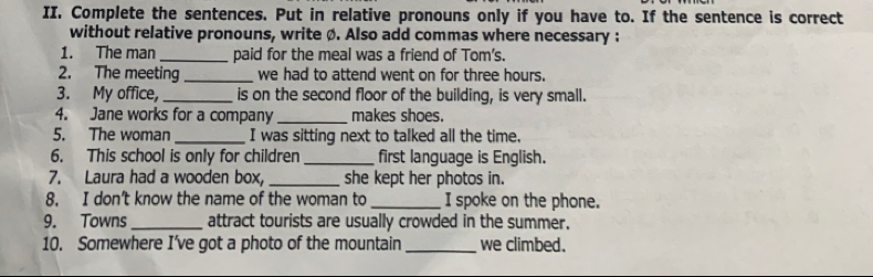 Complete the sentences. Put in relative pronouns only if you have to. If the sentence is correct 
without relative pronouns, write ø. Also add commas where necessary : 
1. The man _paid for the meal was a friend of Tom's. 
2. The meeting _we had to attend went on for three hours. 
3. My office,_ is on the second floor of the building, is very small. 
4. Jane works for a company _makes shoes. 
5. The woman_ I was sitting next to talked all the time, 
6. This school is only for children _first language is English. 
7. Laura had a wooden box, _she kept her photos in. 
8. I don’t know the name of the woman to _I spoke on the phone. 
9. Towns _attract tourists are usually crowded in the summer. 
10. Somewhere I’ve got a photo of the mountain_ we climbed.