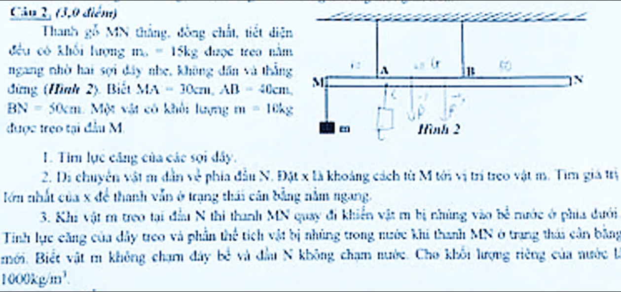 (3,0 điểm) 
Thanh gỗ MN thắng, đòng chất, tiết diện 
đều có khối lượng ma = 15kg được treo nằm 
ngang nhờ hai sợi đây nhe, không dân và thẳng 
đứng (Hình 2) Biết MA=30cm, AB=40cm
BN=50cm 1 Một vật có khôi lượng m=10kg
được trẹo tại đầu M. 
I. Tim lực căng của các sọi dây. 
2. Di chuyên vật m dẫn về phía đầu N. Đặt x là khoảng cách từ M tới vị trí treo vật m. Tìm giá trị 
lớn nhất của x để thanh vẫn ở trạng thái cân bằng nằm ngang. 
3. Khi vật m treo tại đầu N thi thanh MN quay đi khiển vật m bị nhúng vào bề mước ở phía dưới 
Tinh lực căng của dây treo và phần thể tích vật bị nhúng trong nước khi thanh MN ở trang thái cân bằng 
mới. Biết vật m không chạm đây bề và đầu N không chạm nước. Cho khổi lượng riêng của nước là
1000kg/m^3.