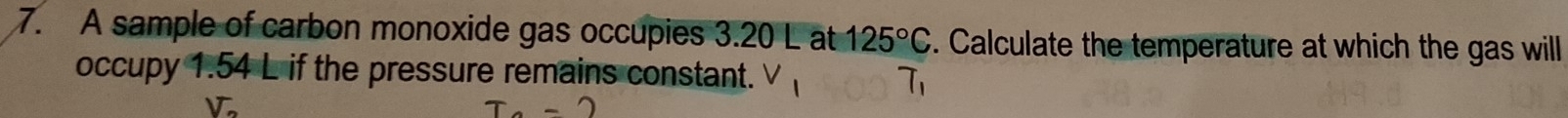 A sample of carbon monoxide gas occupies 3.20 L at 125°C. Calculate the temperature at which the gas will 
occupy 1.54 L if the pressure remains constant. V_1 T_1
V_2