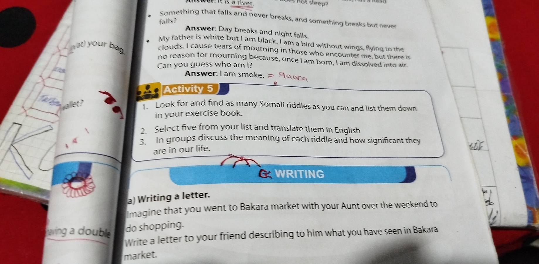 us hot sleep? 
Answer: it is a river. 
Something that falls and never breaks, and something breaks but never 
falls? 
Answer: Day breaks and night falls. 
My father is white but I am black, I am a bird without wings, flying to the 
t) your bag 
clouds. I cause tears of mourning in those who encounter me, but there is 
no reason for mourning because, once I am born, I am dissolved into air. 
Can you guess who am I? 
Answer: I am smoke. = 
Activity 5 

1. Look for and find as many Somali riddles as you can and list them down 
in your exercise book. 
2. Select five from your list and translate them in English 
3. In groups discuss the meaning of each riddle and how significant they 
are in our life. 
G WRITING 
a) Writing a letter. 
Imagine that you went to Bakara market with your Aunt over the weekend to 
aving a double 
do shopping. 
Write a letter to your friend describing to him what you have seen in Bakara 
market.