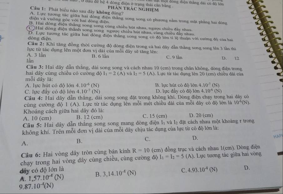 Lan lạt một dòng điện thăng dài có độ lớn
nao , ở đầu để hệ 4 dòng điện ở trạng thái cận bằng .
PHÀN TRÁC NGHIệM
Câu 1: Phát biểu nào sau đây không đúng?
A. Lực tương tác giữa hai dòng điện thắng song song có phương nằm trong mặt phẳng hai dòng
điện và vuông góc với hai dòng điện.
B. Hai dòng điện thằng song song cùng chiều hút nhau, ngược chiều đầy nhau.
CộHai dòng điện thằnh song song ngược chiều hút nhau, cùng chiều đẫy nhau.
D. Lực tương tác giữa hai dòng điện thẳng song song có độ lớn tỉ lệ thuận với cường độ của hai
dòng điện.
Câu 2: Khi tăng đồng thời cường độ dòng điện trong cả hai dây dẫn thắng song song lên 3 lần thi
lực từ tác dụng lên một đơn vị dài của mỗi dây sẽ tăng lên:
A. 3 lần B. 6 lần C. 9 lần D. 12
lần
Câu 3: Hai dây dẫn thẳng, dài song song và cách nhau 10 (cm) trong chân không, dòng điện trong
hai dây cùng chiều có cường độ I_1=2 (A) và I_2=5 (A). Lực từ tác dụng lên 20 (cm) chiều dài của
mỗi dây là:
A. lực hút có độ lớn 4.10^(-6) (N) B. lực hút có độ lớn 4.10^(-7) (N)
C. lực đầy có độ lớn 4.10^(-7) (N) D. lực đẩy có độ lớn 4.10^(-6) (N
Câu 4: Hai dây dẫn thẳng, dài song song đặt trong không khí. Dòng điện chạy trong hai dây có
cùng cường độ 1 (A). Lực từ tác dụng lên mỗi mét chiều dài của mỗi dây có độ lớn là 10^(-6)(N).
Khoảng cách giữa hai dây đó là:
A. 10 (cm) B. 12 (cm) C. 15 (cm) D. 20 (cm)
Câu 5: Hai dây dẫn thắng song song mang dòng điện I_1 và I_2 đặt cách nhau một khoảng r trong
không khí. Trên mỗi đơn vị dài của mỗi dây chịu tác dụng của lực từ có độ lớn là:
D.
HAPI
A.
B.
C.
* Câu 6: Hai vòng dây tròn cùng bán kính R=10 (cm) đồng trục và cách nhau 1(cm). Dòng điện
chạy trong hai vòng dây cùng chiều, cùng cường độ I_1=I_2=5 (A). ). Lực tương tác giữa hai vòng
dây có độ lớn là C. 4.93.10^(-4)(N) D.
A. 1,57.10^(-4)(N) B. 3,14.10^(-4)(N)
9 87.10^(-4)(N)