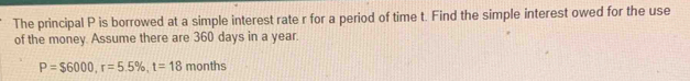 The principal P is borrowed at a simple interest rate r for a period of time t. Find the simple interest owed for the use 
of the money Assume there are 360 days in a year.
P=$6000, r=5.5% , t=18 months