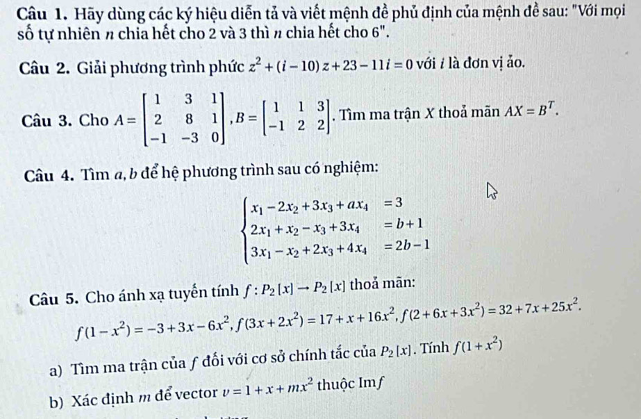 Hãy dùng các ký hiệu diễn tả và viết mệnh đề phủ định của mệnh đề sau: "Với mọi 
số tự nhiên π chia hết cho 2 và 3 thì n chia hết cho 6". 
Câu 2. Giải phương trình phức z^2+(i-10)z+23-11i=0 với # là đơn vị ảo. 
Câu 3. Cho A=beginbmatrix 1&3&1 2&8&1 -1&-3&0endbmatrix , B=beginbmatrix 1&1&3 -1&2&2endbmatrix. Tìm ma trận X thoả mãn AX=B^T. 
Câu 4. Tìm a, b để hệ phương trình sau có nghiệm:
beginarrayl x_1-2x_2+3x_3+ax_4=3 2x_1+x_2-x_3+3x_4=b+1 3x_1-x_2+2x_3+4x_4=2b-1endarray.
Câu 5. Cho ánh xạ tuyến tính f:P_2(x)to P_2[x] thoả mãn:
f(1-x^2)=-3+3x-6x^2, f(3x+2x^2)=17+x+16x^2, f(2+6x+3x^2)=32+7x+25x^2. 
a) Tìm ma trận của ƒ đối với cơ sở chính tắc của P_2[x]. Tính f(1+x^2)
b) Xác định m để vector v=1+x+mx^2 thuộc Imf