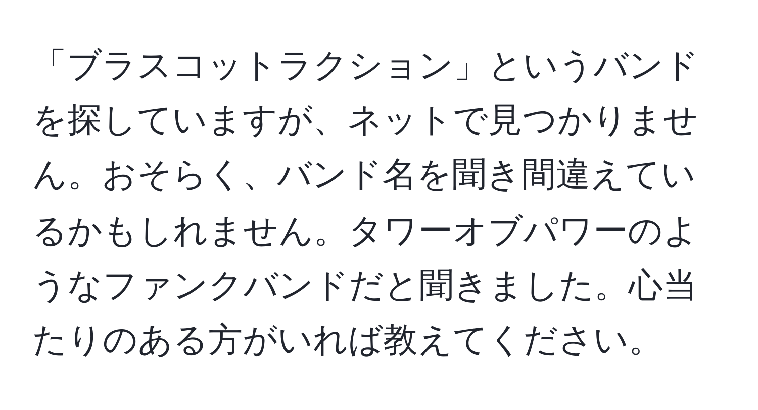 「ブラスコットラクション」というバンドを探していますが、ネットで見つかりません。おそらく、バンド名を聞き間違えているかもしれません。タワーオブパワーのようなファンクバンドだと聞きました。心当たりのある方がいれば教えてください。