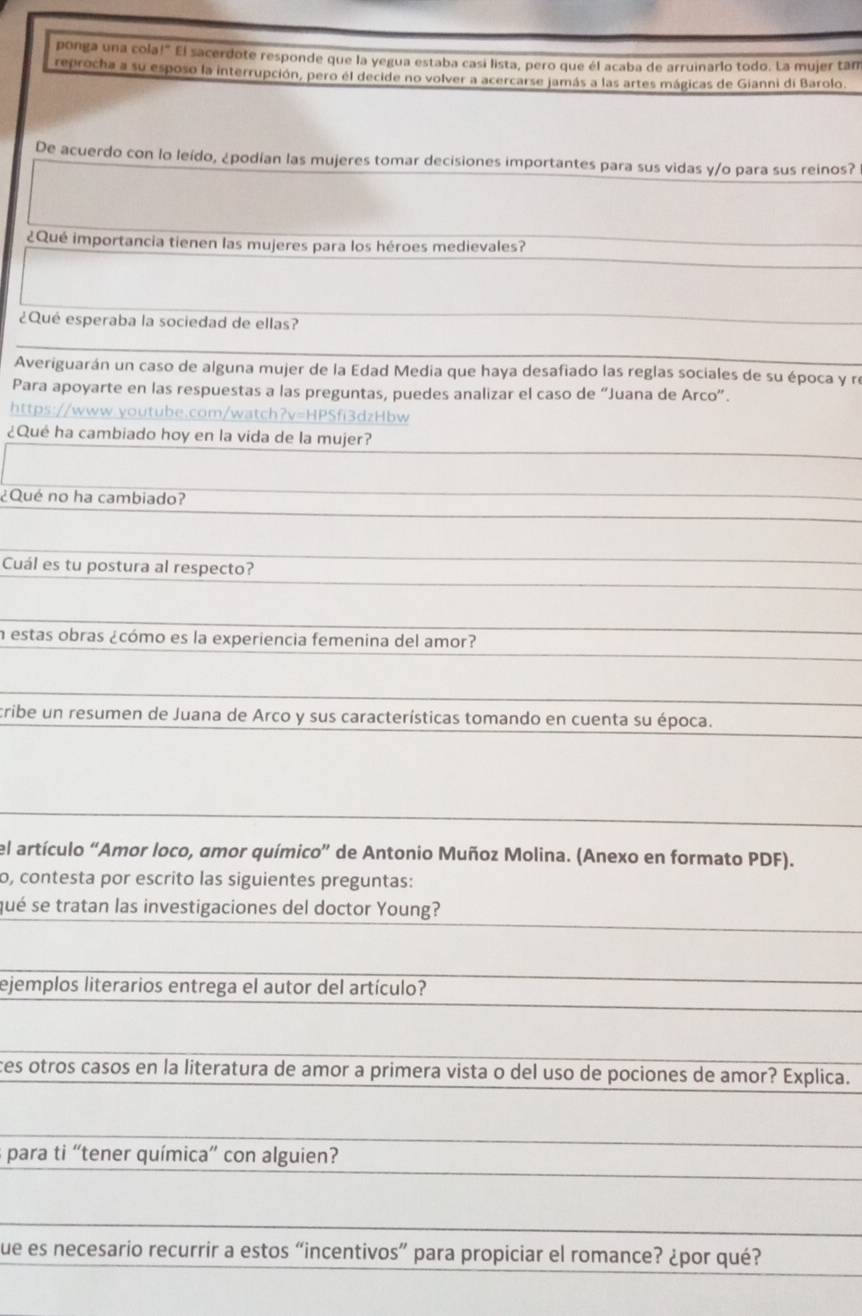 ponga una cola!" El sacerdote responde que la yegua estaba casi lista, pero que él acaba de arruinarlo todo. La mujer tan 
reprocha a su esposo la interrupción, pero él decide no volver a acercarse jamás a las artes mágicas de Gianni di Barolo. 
De acuerdo con lo leído, ¿podían las mujeres tomar decisiones importantes para sus vidas y/o para sus reinos? 
¿Qué importancia tienen las mujeres para los héroes medievales? 
¿Qué esperaba la sociedad de ellas? 
Averiguarán un caso de alguna mujer de la Edad Media que haya desafiado las reglas sociales de su época y r 
Para apoyarte en las respuestas a las preguntas, puedes analizar el caso de “Juana de Arco”. 
https://www.youtube.com/watch?v=HPSfi3dzHbw 
¿Qué ha cambiado hoy en la vida de la mujer? 
¿Qué no ha cambiado? 
Cuál es tu postura al respecto? 
n estas obras ¿cómo es la experiencia femenina del amor? 
cribe un resumen de Juana de Arco y sus características tomando en cuenta su época. 
el artículo “Amor loco, amor químico” de Antonio Muñoz Molina. (Anexo en formato PDF). 
o, contesta por escrito las siguientes preguntas: 
qué se tratan las investigaciones del doctor Young? 
ejemplos literarios entrega el autor del artículo? 
ces otros casos en la literatura de amor a primera vista o del uso de pociones de amor? Explica. 
s para ti “tener química” con alguien? 
que es necesario recurrir a estos “incentivos” para propiciar el romance? ¿por qué?