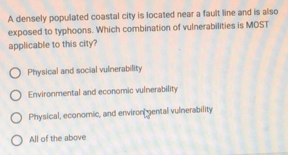 A densely populated coastal city is located near a fault line and is also
exposed to typhoons. Which combination of vulnerabilities is MOST
applicable to this city?
Physical and social vulnerability
Environmental and economic vulnerability
Physical, economic, and environ ental vulnerability
All of the above