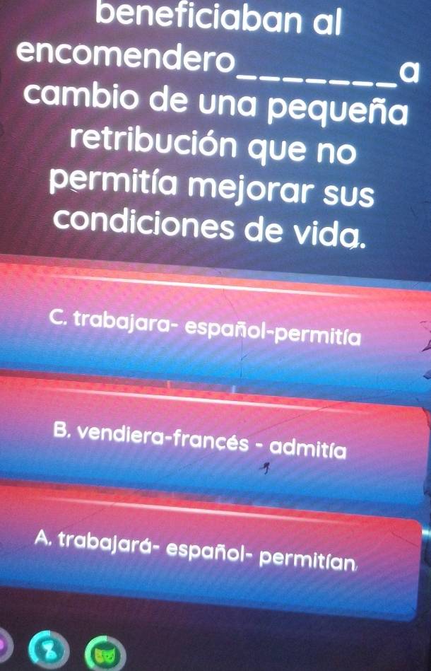 beneficiaban al
encomendero
_a
cambio de una pequeña
retribución que no
permitía mejorar sus
condiciones de vida.
C. trabajara- español-permitía
B. vendiera-francés - admitía
A. trabajará- español- permitían.