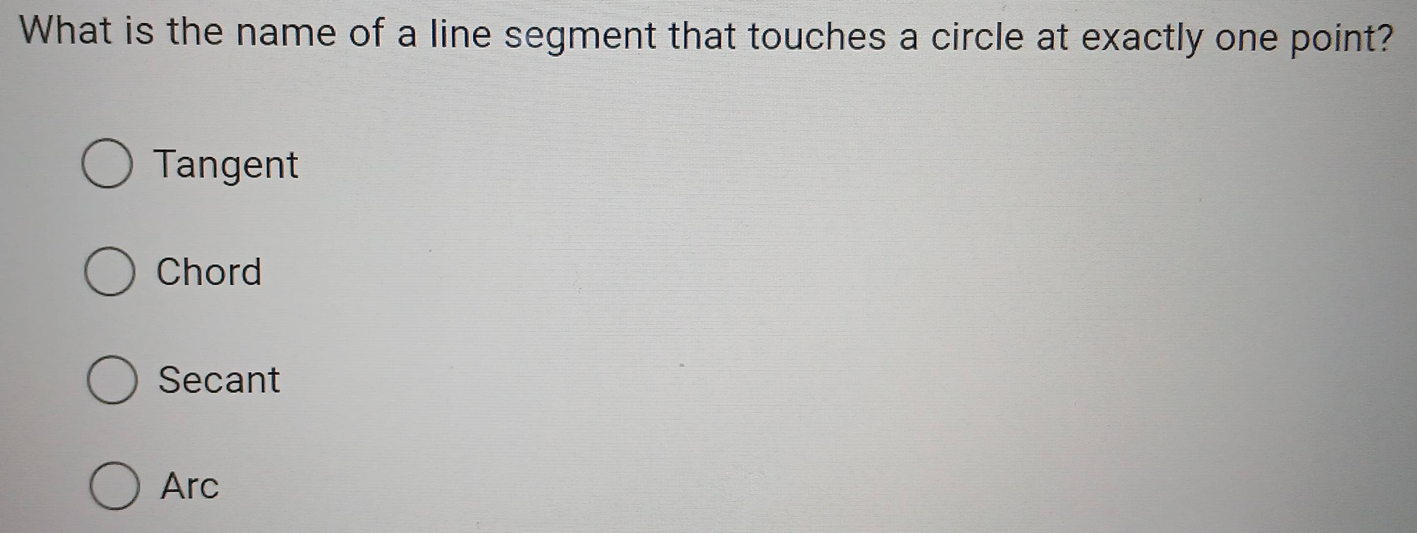 What is the name of a line segment that touches a circle at exactly one point?
Tangent
Chord
Secant
Arc