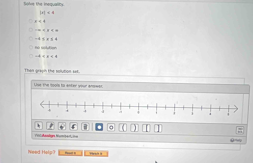 Solve the inequality.
|x|<4</tex>
x<4</tex>
-∈fty
-4≤ x≤ 4
no solution
-4
Then graph the solution set. 
Use the tools to enter your answer. 
● 。 ) I NO 
SOL 
WebAssign NumberLine 
Help 
Need Help? Read it Watch It