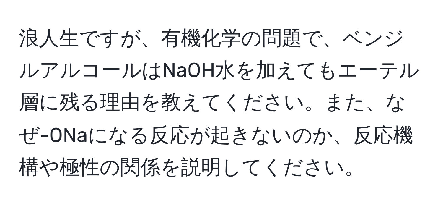 浪人生ですが、有機化学の問題で、ベンジルアルコールはNaOH水を加えてもエーテル層に残る理由を教えてください。また、なぜ-ONaになる反応が起きないのか、反応機構や極性の関係を説明してください。