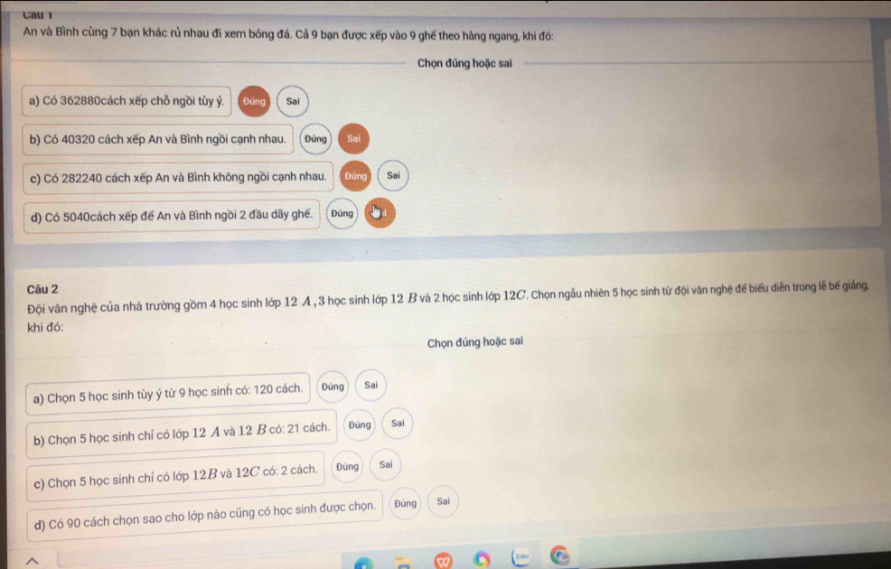 Cau l 
An và Bình cùng 7 bạn khác rủ nhau đi xem bóng đá. Cả 9 bạn được xếp vào 9 ghế theo hàng ngang, khi đó: 
Chọn đúng hoặc sai 
a) Có 362880cách xếp chỗ ngồi tùy ý. Đủng Sai 
b) Có 40320 cách xếp An và Bình ngồi cạnh nhau. Đúng Sai 
c) Có 282240 cách xếp An và Bình không ngồi cạnh nhau. Đúng Sai 
d) Có 5040cách xếp đế An và Bình ngồi 2 đầu dãy ghế. Đúng 
Câu 2 
Đội văn nghệ của nhà trường gồm 4 học sinh lớp 12 A , 3 học sinh lớp 12 B và 2 học sinh lớp 12C. Chọn ngẫu nhiên 5 học sinh từ đội văn nghệ để biểu diễn trong lễ bế giảng. 
khi đó: 
Chọn đúng hoặc sai 
a) Chọn 5 học sinh tùy ý từ 9 học sinh có: 120 cách. Đúng Sai 
b) Chọn 5 học sinh chỉ có lớp 12 A và 12 B có: 21 cách. Đúng Sai 
c) Chọn 5 học sinh chỉ có lớp 12B và 12C có: 2 cách. Đúng Sai 
d) Có 90 cách chọn sao cho lớp nào cũng có học sinh được chọn. Đúng Sai