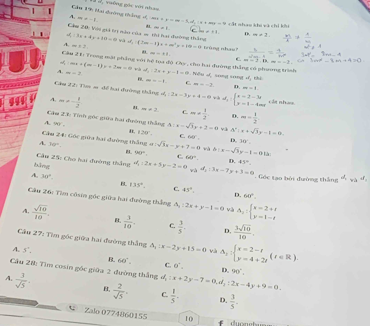 độ vuông góc với nhau.
A.
|  Câu 19: Hai đường thắng m!= -1. d_1:mx+y=m-5,d_2:x+my=9 cất nhau khi và chỉ khi
B. m!= 1. C. m!= ± 1. D. m!= 2.
Câu 20: Với giả trị nào của m thì hai đường thắng
d, :3x+4y+10=0 và d_2:(2m-1)x+m^2y+10=0 trùng nhau?
A. m± 2.
B. m=± 1.
C. m=2.D.m=-2.
Câu 21: Trong mặt phầng với hệ tọa độ Oxy, cho hai đường thẳng có phương trình
:mx+(m-1)y+2m=0 và d_2:2x+y-1=0. Nếu d_1 song song d_2 thì:
A. m=2.
B. m=-1. C. m=-2. D. m=1.
Câu 22: Tìm m để hai đường thắng d_1:2x-3, y+4=0 yà d_2:beginarrayl x=2-3t y=1-4mtendarray. cất nhau.
A. m!= - 1/2 . B. m!= 2. C. m!=  1/2 . m= 1/2 .
D.
Câu 23: Tính góc giữa hai đường thẳng △ :x-sqrt(3)y+2=0 và Δ': x+sqrt(3)y-1=0.
A. 90°.
B. 120°. C. 60°. D. 30°.
Câu 24: Góc giữa hai đường thắng a:sqrt(3)x-y+7=0 và b:x-sqrt(3)y-1=0 là:
A. 30°.
B. 90°. C. 60°. D. 45°.
bằng
Câu 25: Cho hai đường thầng d_1:2x+5y-2=0 và d_2:3x-7y+3=0. Góc tạo bởi đường thầng d_1vad_2
A. 30°. B. 135°. C. 45°.
D. 60°.
Câu 26: Tìm côsin góc giữa hai đường thẳng △ _1:2x+y-1=0 và
A.  sqrt(10)/10 . Delta _2:beginarrayl x=2+t y=1-tendarray.
B.  3/10 . C.  3/5 . D.  3sqrt(10)/10 .
Câu 27 : Tìm góc giữa hai đường thẳng △ _1:x-2y+15=0 △ _2:beginarrayl x=2-t y=4+2tendarray. (t∈ R).
A. 5°.
và
B. 60°. C. 0^-. D. 90°.
Câu 28: Tìm cosin góc giữa 2 đường thầng
A.  3/sqrt(5) . d_1:x+2y-7=0,d_2:2x-4y+9=0.
B.  2/sqrt(5) . C.  1/5 · D.  3/5 .
Zalo 0774860155 10
f   du o gh un