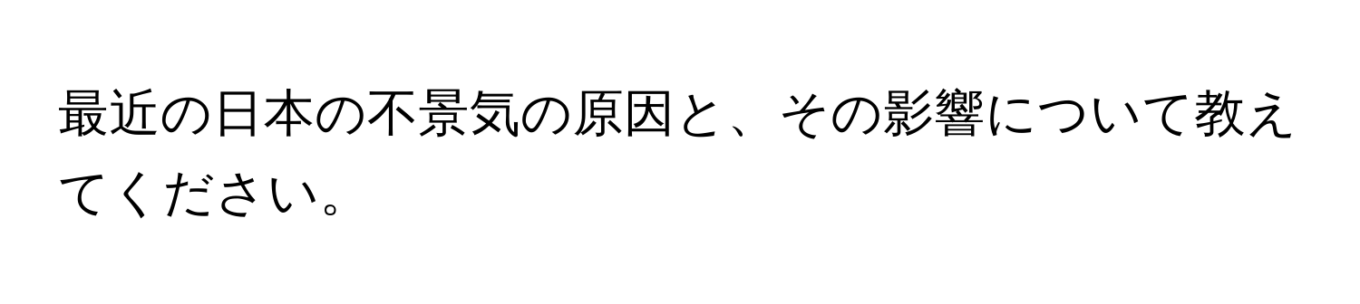 最近の日本の不景気の原因と、その影響について教えてください。