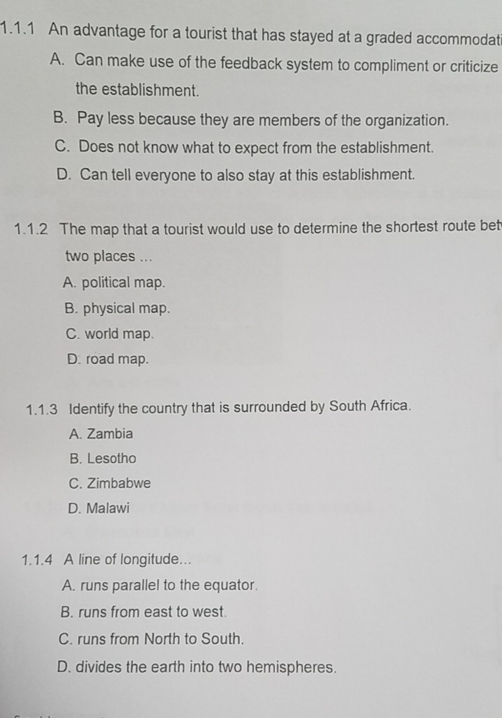 An advantage for a tourist that has stayed at a graded accommodat
A. Can make use of the feedback system to compliment or criticize
the establishment.
B. Pay less because they are members of the organization.
C. Does not know what to expect from the establishment.
D. Can tell everyone to also stay at this establishment.
1.1.2 The map that a tourist would use to determine the shortest route bet
two places ...
A. political map.
B. physical map.
C. world map.
D. road map.
1.1.3 Identify the country that is surrounded by South Africa.
A. Zambia
B. Lesotho
C. Zimbabwe
D. Malawi
1.1.4 A line of longitude...
A. runs parallel to the equator.
B. runs from east to west.
C. runs from North to South.
D. divides the earth into two hemispheres.