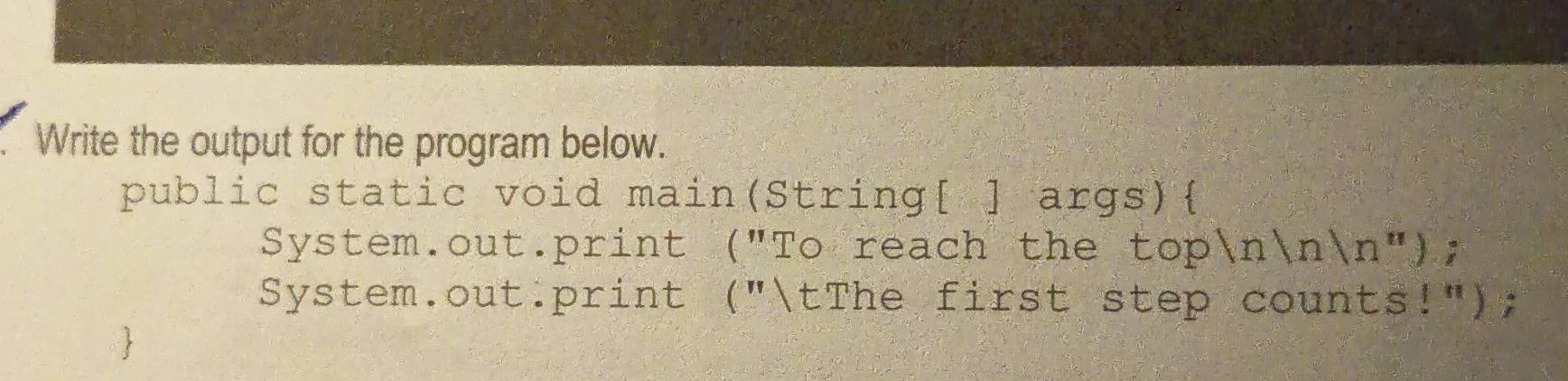 Write the output for the program below. 
public static void main(String[ ] args) 
System.out.print ("To reach the top n|n|n'' ) ; 
System.out:print ("tThe first step counts!");