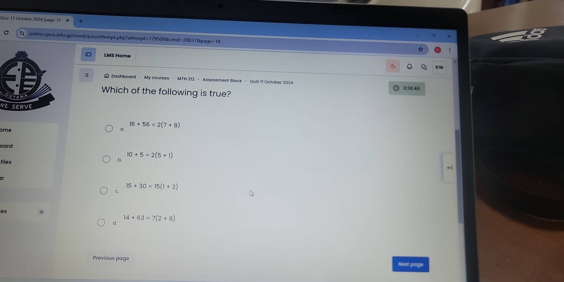 October 2024 (page 19 × +
online.cpce.edu.gy/mod/quiz/attempt.php?attempt=179508&cmid=28837&page=18 *
LMS Home
KW
I W Dashboard - My courses - MTH 212 - Assessment Block - Quiz 11 October 2024
0:18:48
Which of the following is true?
WE SERVE
ome
a. 16+56=2(7+8)
oard
files
b. 10+5=2(5+1)
15+30=15(1+2)
c.
es
31
d. 14+63=7(2+8)
Previous page