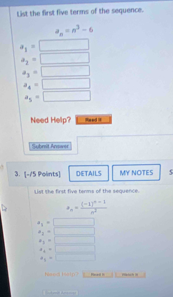 List the first five terms of the sequence.
a_n=n^3-6
a_1=
a_2= ^
a_3= frac  ^ ^
a_4= □
a_5=□
Need Help? Read if
Submit Answer
3. [-/5 Points] DETAILS MY NOTES S
List the first five terms of the sequence.
a_n=frac (-1)^n-1n^2
a_1= □
a_2=□
a_3=□
a_4=□
a_5=□
Need Help? Read It Watch It
Submit Answer