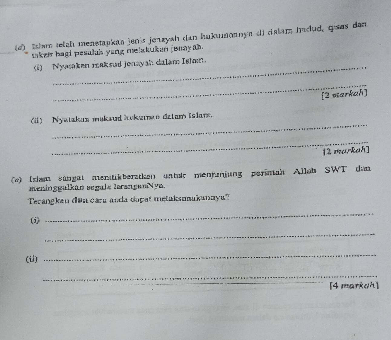 Islam telah menetapkan jenis jenayah dan hukumannya di dalam hudud, qises dan 
takzir bagi pesulah yang melakukan jenayah. 
(i) Nyatakan maksud jenayah dalam Islam. 
_ 
[2 narkah] 
_ 
(ii) Nyatakan maksud hukuman delam Islam. 
_ 
[2 markah] 
(*) Islam sungat menitikberatken untuk menjunjung perintah Allah SWT dan 
meninggalkan segula laranganNya. 
Terangkan dua caru anda dapat melaksanakunnya? 
(i) 
_ 
_ 
(ii) 
_ 
_ 
[4 markah]