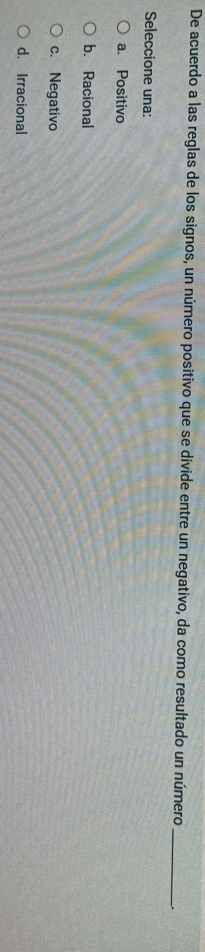 De acuerdo a las reglas de los signos, un número positivo que se divide entre un negativo, da como resultado un número_
Seleccione una:
a. Positivo
b. Racional
c. Negativo
d. Irracional