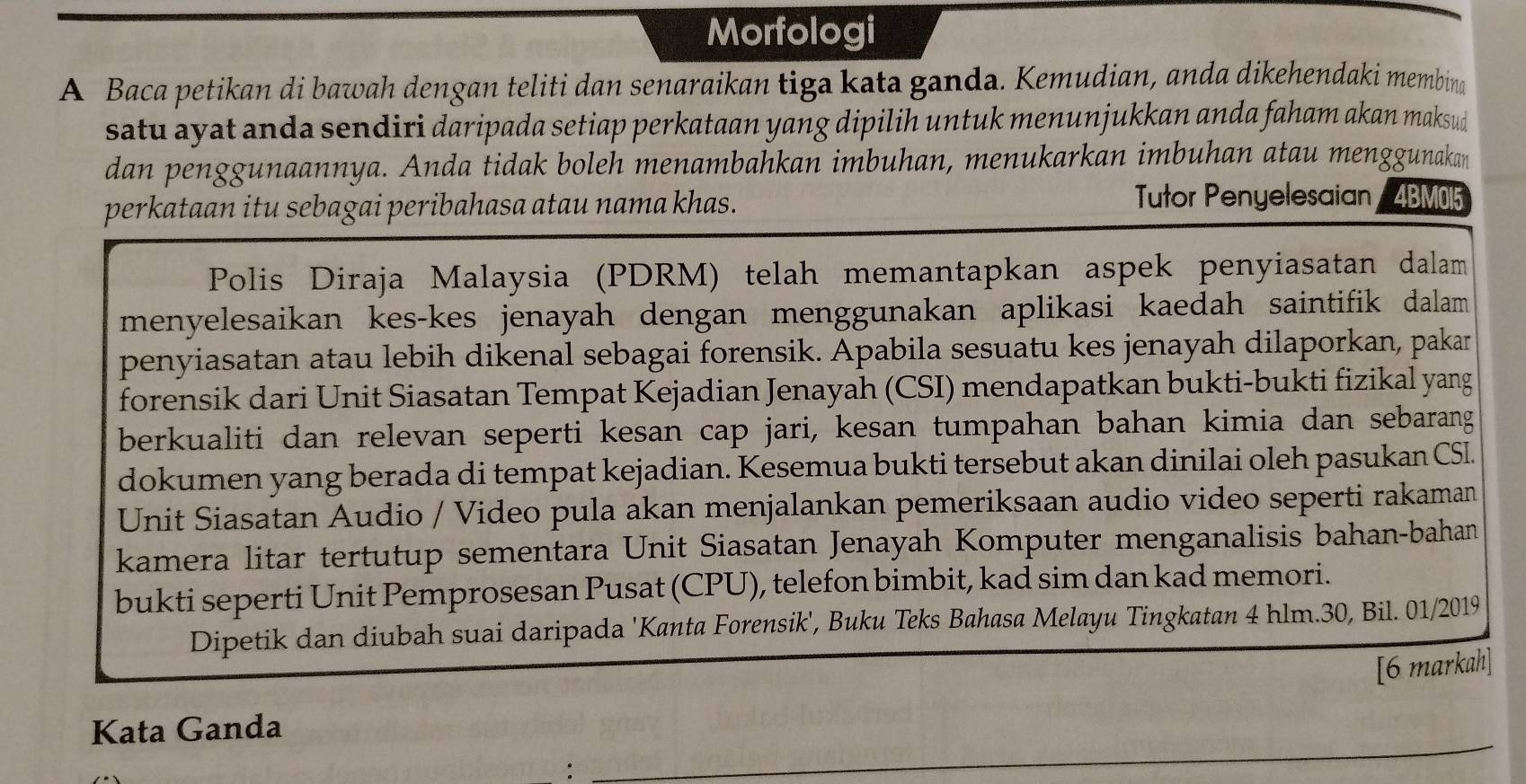 Morfologi 
A Baca petikan di bawah dengan teliti dan senaraikan tiga kəta ganda. Kemudian, anda dikehendaki membina 
satu ayat anda sendiri daripada setiap perkataan yang dipilih untuk menunjukkan anda faham akan maksud 
dan penggunaannya. Anda tidak boleh menambahkan imbuhan, menukarkan imbuhan atau menggunakan 
perkataan itu sebagai peribahasa atau nama khas. 
Tutor Penyelesaian 4BM05 
Polis Diraja Malaysia (PDRM) telah memantapkan aspek penyiasatan dalam 
menyelesaikan kes-kes jenayah dengan menggunakan aplikasi kaedah saintifik dalam 
penyiasatan atau lebih dikenal sebagai forensik. Apabila sesuatu kes jenayah dilaporkan, pakar 
forensik dari Unit Siasatan Tempat Kejadian Jenayah (CSI) mendapatkan bukti-bukti fizikal yang 
berkualiti dan relevan seperti kesan cap jari, kesan tumpahan bahan kimia dan sebarang 
dokumen yang berada di tempat kejadian. Kesemua bukti tersebut akan dinilai oleh pasukan CSI. 
Unit Siasatan Audio / Video pula akan menjalankan pemeriksaan audio video seperti rakaman 
kamera litar tertutup sementara Unit Siasatan Jenayah Komputer menganalisis bahan-bahan 
bukti seperti Unit Pemprosesan Pusat (CPU), telefon bimbit, kad sim dan kad memori. 
Dipetik dan diubah suai daripada 'Kanta Forensik', Buku Teks Bahasa Melayu Tingkatan 4 hlm. 30, Bil. 01/2019 
[6 markah] 
Kata Ganda 
: