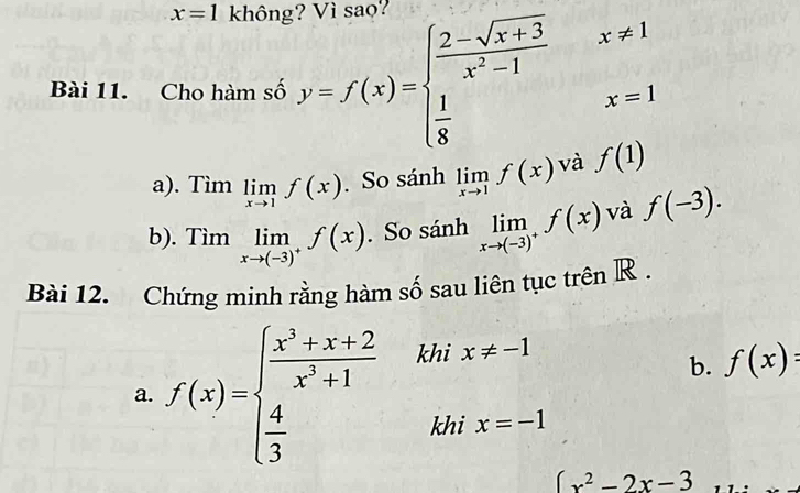 x=1 không? Vì sao? 
Bài 11. Cho hàm số y=f(x)=beginarrayl  (2-sqrt(x+3))/x^2-1 x!= 1  1/8 x=1endarray.
a). Tìm limlimits _xto 1f(x). So sánh limlimits _xto 1f(x) và f(1)
b). 1 Tim limlimits _xto (-3)^+f(x). So sánh limlimits _xto (-3)^+f(x) và f(-3). 
Bài 12. Chứng minh rằng hàm số sau liên tục trên R . 
a. f(x)=beginarrayl  (x^3+x+2)/x^2+1 kHx!= x!= -1  4/3 &khix=-1endarray.
b. f(x) :
(x^2-2x-3