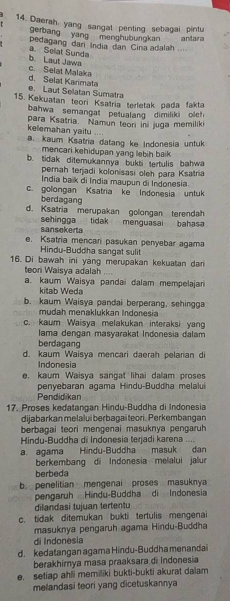 Daerah yang sangat penting sebagai pintu
gerbang yang menghubungkan antara
pedagang dari India dan Cina adalah ....
a. Selat Sunda
b. Laut Jawa
c. Selat Malaka
d. Selat Karimata
e. Laut Selatan Sumatra
15. Kekuatan teori Ksatria terletak pada fakta
bahwa semangat petualang dimiliki oleh
para Ksatria. Namun teori ini juga memiliki
kelemahan yaitu ....
a. kaum Ksatria datang ke Indonesia untuk
mencari kehidupan yang lebih baik
b. tidak ditemukannya bukti tertulis bahwa
pernah terjadi kolonisasi oleh para Ksatria
India baik di India maupun di Indonesia.
c. golongan Ksatria ke Indonesia untuk
berdagang
d. Ksatria merupakan golongan terendah
sehingga tidak menguasai bahasa
sansekerta
e. Ksatria mencari pasukan penyebar agama
Hindu-Buddha sangat sulit
16. Di bawah ini yang merupakan kekuatan dari
teori Waisya adalah ....
a. kaum Waisya pandai dalam mempelajari
kitab Weda
b. kaum Waisya pandai berperang, sehingga
mudah menaklukkan Indonesia
c. kaum Waisya melakukan interaksi yang
lama dengan masyarakat Indonesia dalam
berdagang
d. kaum Waisya mencari daerah pelarian di
Indonesia
e. kaum Waisya sangat lihai dalam proses
penyebaran agama Hindu-Buddha melalui
Pendidikan
17. Proses kedatangan Hindu-Buddha di Indonesia
dijabarkan melalui berbagai teori. Perkembangan
berbagai teori mengenai masuknya pengaruh
Hindu-Buddha di Indonesia terjadi karena ....
a. agama Hindu-Buddha masuk dan
berkembang di Indonesia melalui jalur
berbeda
b. penelitian mengenai proses masuknya
pengaruh Hindu-Buddha di Indonesia
dilandasi tujuan tertentu
c. tidak ditemukan bukti tertulis mengenai
masuknya pengaruh agama Hindu-Buddha
di Indonesia
d. kedatangan agama Hindu-Buddha menandai
berakhirnya masa praaksara di Indonesia
e. setiap ahli memiliki bukti-bukti akurat dalam
melandasi teori yang dicetuskannya