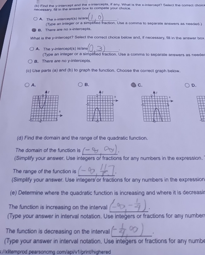 Find the y-intercept and the x-intercepts, if any. What is the x-intercept? Select the correct choic
necessary, fill in the answer box to compete your choice.
A. The x-intercept(s) is/are _。
(Type an integer or a simplified fraction. Use a comma to separate answers as needed.)
B. There are no x-intercepts.
What is the y-intercept? Select the correct choice below and, if necessary, fill in the answer box
_
A. The y-intercept(s) is/are .
(Type an integer or a simplified fraction. Use a comma to separate answers as neede
B. There are no y-intercepts.
(c) Use parts (a) and (b) to graph the function. Choose the correct graph below.
A.
B.
C.
D.
(d) Find the domain and the range of the quadratic function.
The domain of the function is
_.
(Simplify your answer. Use integers or fractions for any numbers in the expression.
_
The range of the function is .
(Simplify your answer. Use integers or fractions for any numbers in the expression
(e) Determine where the quadratic function is increasing and where it is decreasin
_
The function is increasing on the interval .
(Type your answer in interval notation. Use integers or fractions for any number
The function is decreasing on the interval
.
(Type your answer in interval notation. Use integers or fractions for any numbe
s://xlitemprod.pearsoncmg.com/api/v1/print/highered