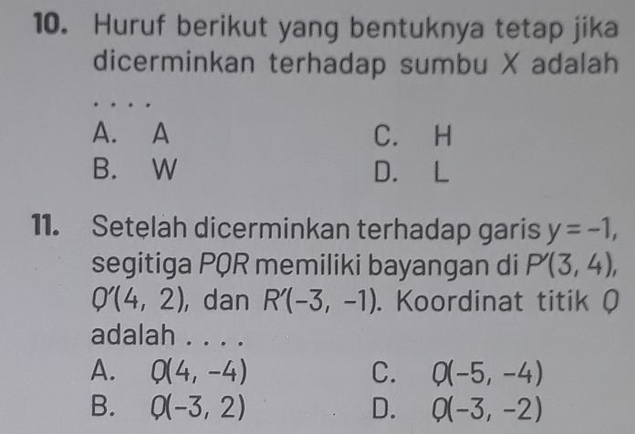 Huruf berikut yang bentuknya tetap jika
dicerminkan terhadap sumbu X adalah
A. A C. H
B. W D. L
11. Setelah dicerminkan terhadap garis y=-1, 
segitiga PQR memiliki bayangan di P'(3,4),
Q'(4,2) ,dan R'(-3,-1). Koordinat titik Q
adalah . . . .
A. Q(4,-4) C. Q(-5,-4)
B. Q(-3,2) D. Q(-3,-2)