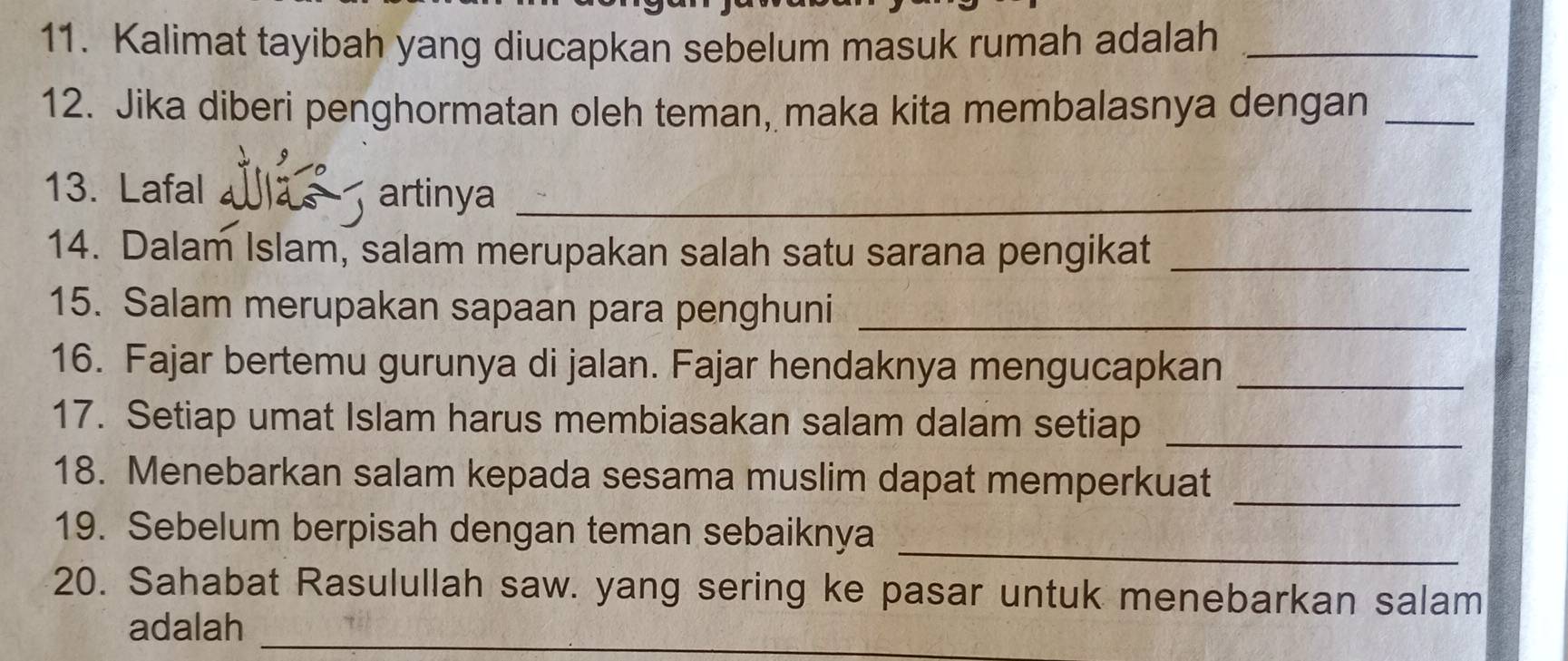 Kalimat tayibah yang diucapkan sebelum masuk rumah adalah_ 
12. Jika diberi penghormatan oleh teman, maka kita membalasnya dengan_ 
13. Lafal artinya_ 
14. Dalam Islam, salam merupakan salah satu sarana pengikat_ 
15. Salam merupakan sapaan para penghuni_ 
16. Fajar bertemu gurunya di jalan. Fajar hendaknya mengucapkan_ 
17. Setiap umat Islam harus membiasakan salam dalam setiap_ 
18. Menebarkan salam kepada sesama muslim dapat memperkuat_ 
_ 
19. Sebelum berpisah dengan teman sebaiknya 
20. Sahabat Rasulullah saw. yang sering ke pasar untuk menebarkan salam 
adalah_